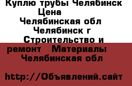 Куплю трубы Челябинск › Цена ­ 1 000 - Челябинская обл., Челябинск г. Строительство и ремонт » Материалы   . Челябинская обл.